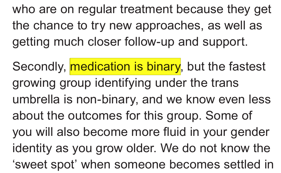Excerpt from Cass report introduction: …who are on regular treatment because they get the chance to try new approaches, as well as getting much closer follow-up and support. Secondly, medication is binary, but the fastest growing group identifying under the trans umbrella is non-binary, and we know even less about the outcomes for this group. Some of you will also become more fluid in your gender identity as you grow older. We do not know the‘sweet spot’ when someone becomes settled in… "Medication is binary" is highlighted.