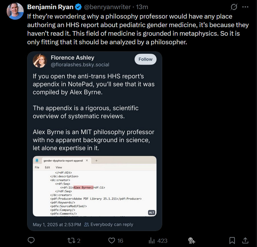 A Twitter/X post by Benjamin Ryan (@benryanwriter) stating: "If they're wondering why a philosophy professor would have any place authoring an HHS report about pediatric gender medicine, it's because they haven't read it. This field of medicine is grounded in metaphysics. So it is only fitting that it should be analyzed by a philosopher." The post quotes a tweet from Florence Ashley (@floralashes.bsky.social) from May 1, 2025 that reads: "If you open the anti-trans HHS report's appendix in NotePad, you'll see that it was compiled by Alex Byrne. The appendix is a rigorous, scientific overview of systematic reviews. Alex Byrne is an MIT philosophy professor with no apparent background in science, let alone expertise in it." Ashley's tweet includes a screenshot of Notepad showing PDF metadata with "Alex Byrne" listed as creator. The post shows 2 retweets, 16 likes, and 423 views.