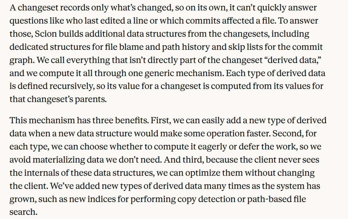 A changeset records only what’s changed, so on its own, it can’t quickly answer questions like who last edited a line or which commits affected a file. To answer those, Scion builds additional data structures from the changesets, including dedicated structures for file blame and path history and skip lists for the commit graph. We call everything that isn’t directly part of the changeset “derived data,” and we compute it all through one generic mechanism. Each type of derived data is defined recursively, so its value for a changeset is computed from its values for that changeset’s parents. This mechanism has three benefits. First, we can easily add a new type of derived data when a new data structure would make some operation faster. Second, for each type, we can choose whether to compute it eagerly or defer the work, so we avoid materializing data we don’t need. And third, because the client never sees the internals of these data structures, we can optimize them without changing the client. We’ve added new types of derived data many times as the system has grown, such as new indices for performing copy detection or path-based file search.